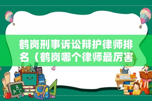 鶴崗刑事訴訟辯護律師排名（鶴崗哪個律師最厲害）