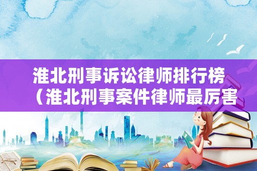 淮北刑事訴訟律師排行榜（淮北刑事案件律師最厲害的）
