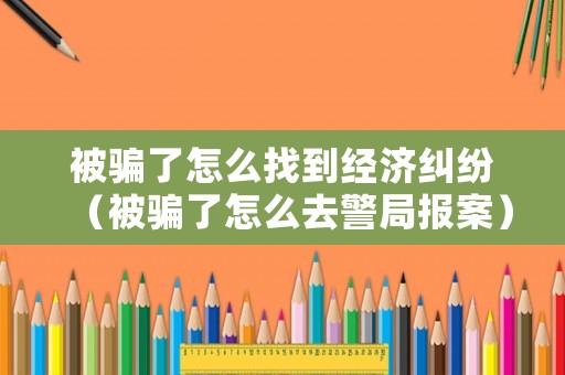 被騙了怎么找到經濟糾紛（被騙了怎么去警局報案）