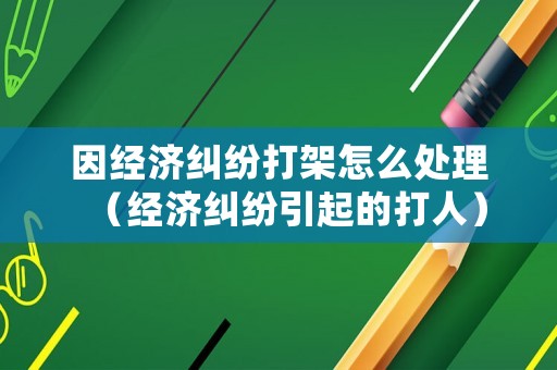 因經濟糾紛打架怎么處理（經濟糾紛引起的打人）