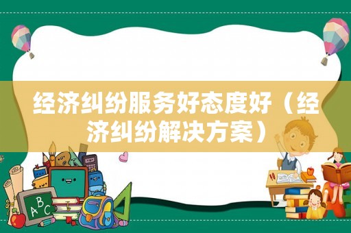 經(jīng)濟(jì)糾紛服務(wù)好態(tài)度好（經(jīng)濟(jì)糾紛解決方案）