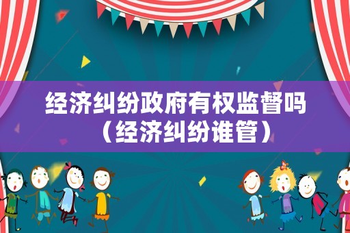 經(jīng)濟(jì)糾紛政府有權(quán)監(jiān)督嗎（經(jīng)濟(jì)糾紛誰(shuí)管）