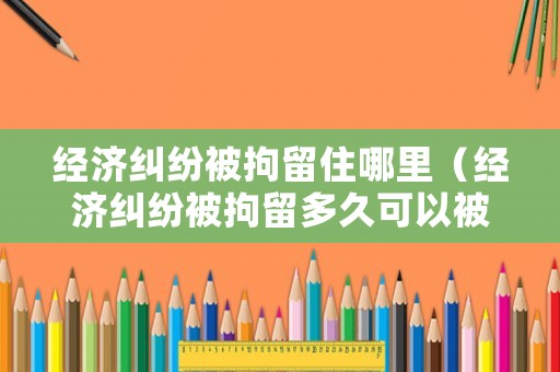 經濟糾紛被拘留住哪里（經濟糾紛被拘留多久可以被釋放）