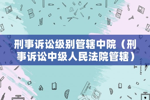 刑事訴訟級別管轄中院（刑事訴訟中級人民法院管轄）
