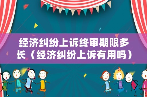 經濟糾紛上訴終審期限多長（經濟糾紛上訴有用嗎）