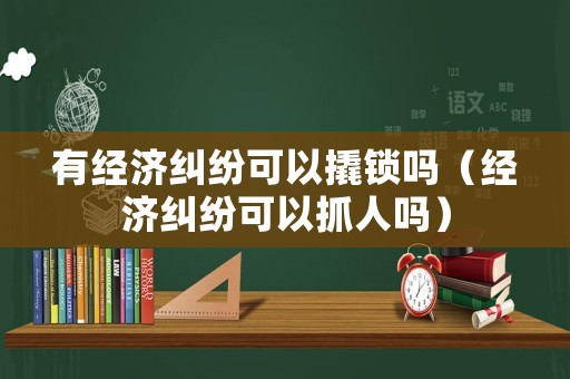 有經濟糾紛可以撬鎖嗎（經濟糾紛可以抓人嗎）
