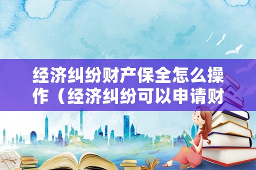 經(jīng)濟(jì)糾紛財(cái)產(chǎn)保全怎么操作（經(jīng)濟(jì)糾紛可以申請(qǐng)財(cái)產(chǎn)保全嗎）