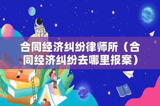 合同經(jīng)濟(jì)糾紛律師所（合同經(jīng)濟(jì)糾紛去哪里報(bào)案）