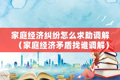 家庭經濟糾紛怎么求助調解（家庭經濟矛盾找誰調解）