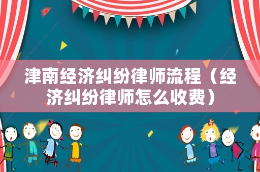 津南經濟糾紛律師流程（經濟糾紛律師怎么收費）