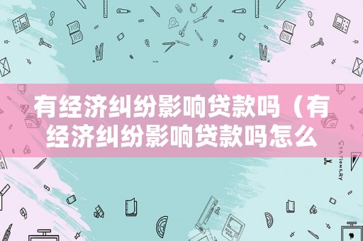有經濟糾紛影響貸款嗎（有經濟糾紛影響貸款嗎怎么辦）