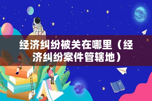 經濟糾紛被關在哪里（經濟糾紛案件管轄地）