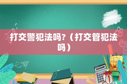 打交警犯法嗎?（打交管犯法嗎）
