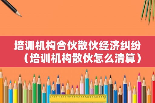 培訓機構合伙散伙經濟糾紛（培訓機構散伙怎么清算）