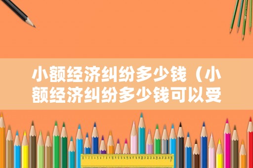 小額經濟糾紛多少錢（小額經濟糾紛多少錢可以受理）