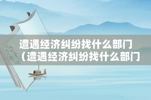 遭遇經(jīng)濟(jì)糾紛找什么部門（遭遇經(jīng)濟(jì)糾紛找什么部門解決）