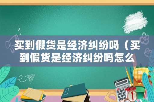 買到假貨是經濟糾紛嗎（買到假貨是經濟糾紛嗎怎么賠償）