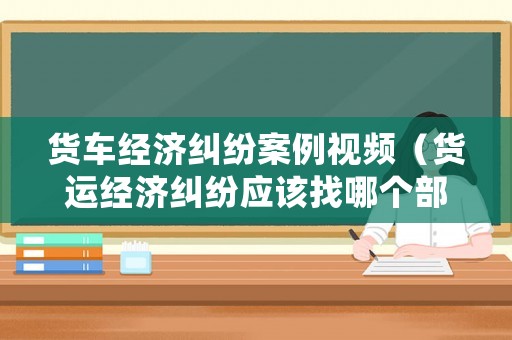 貨車經濟糾紛案例視頻（貨運經濟糾紛應該找哪個部門解決）