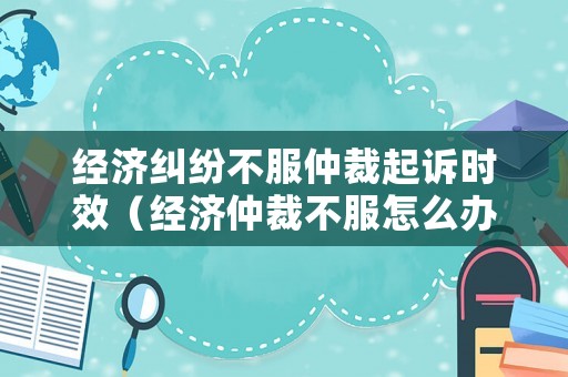 經濟糾紛不服仲裁起訴時效（經濟仲裁不服怎么辦）