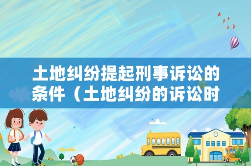 土地糾紛提起刑事訴訟的條件（土地糾紛的訴訟時(shí)效是幾年）