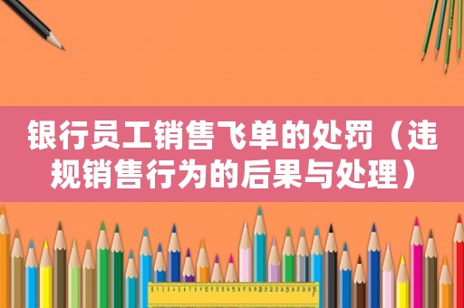 銀行員工銷售飛單的處罰（違規銷售行為的后果與處理）