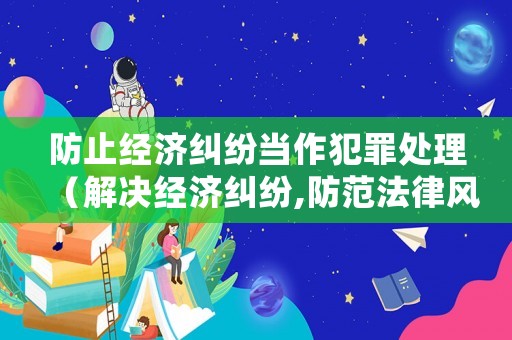 防止經濟糾紛當作犯罪處理（解決經濟糾紛,防范法律風險的思路）