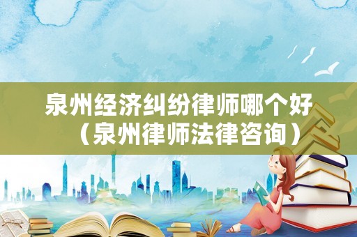 泉州經濟糾紛律師哪個好（泉州律師法律咨詢）