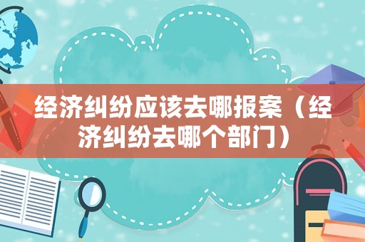 經濟糾紛應該去哪報案（經濟糾紛去哪個部門）