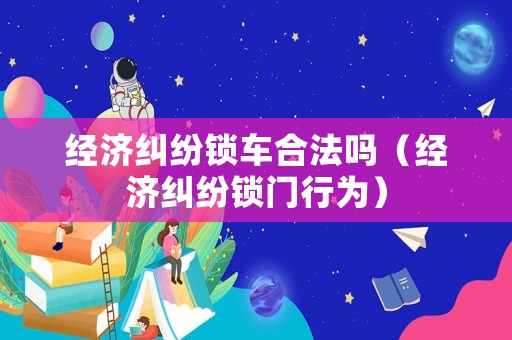 經(jīng)濟(jì)糾紛鎖車合法嗎（經(jīng)濟(jì)糾紛鎖門行為）