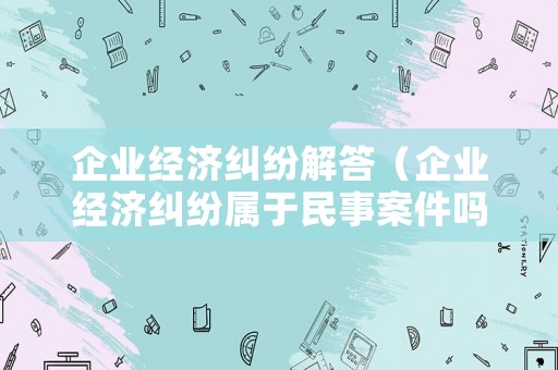 企業經濟糾紛解答（企業經濟糾紛屬于民事案件嗎?）