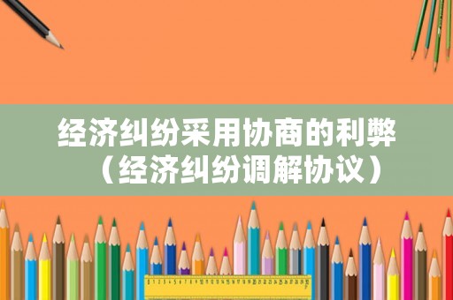 經濟糾紛采用協商的利弊（經濟糾紛調解協議）
