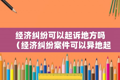 經(jīng)濟(jì)糾紛可以起訴地方嗎（經(jīng)濟(jì)糾紛案件可以異地起訴嗎）