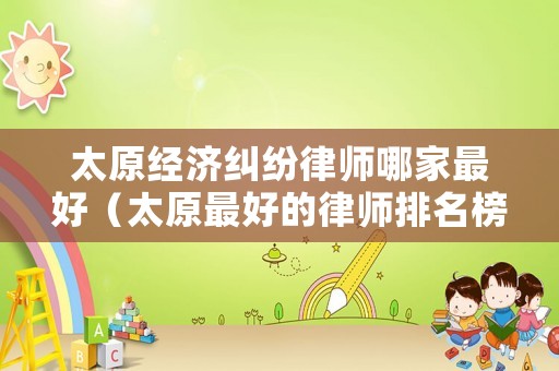 太原經濟糾紛律師哪家最好（太原最好的律師排名榜）