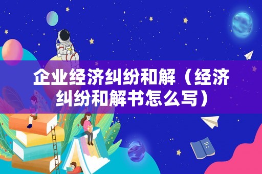 企業(yè)經(jīng)濟糾紛和解（經(jīng)濟糾紛和解書怎么寫）