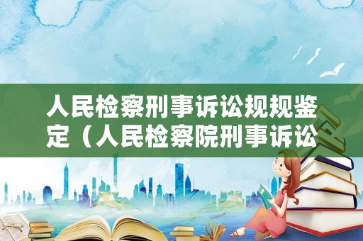 人民檢察刑事訴訟規規鑒定（人民檢察院刑事訴訟規則條文釋義）