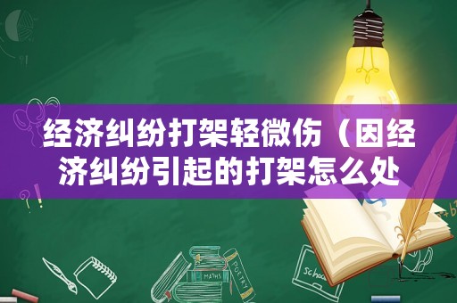 經濟糾紛打架輕微傷（因經濟糾紛引起的打架怎么處理）