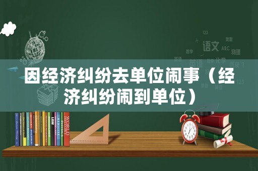 因經濟糾紛去單位鬧事（經濟糾紛鬧到單位）