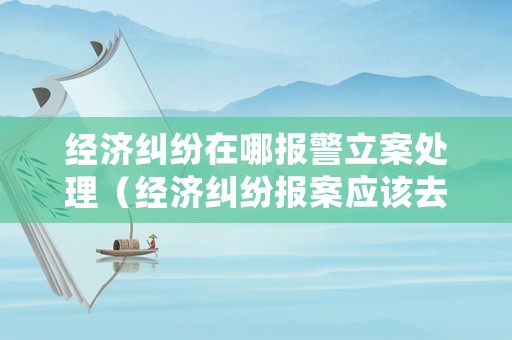 經(jīng)濟(jì)糾紛在哪報(bào)警立案處理（經(jīng)濟(jì)糾紛報(bào)案應(yīng)該去哪個(gè)公安局）