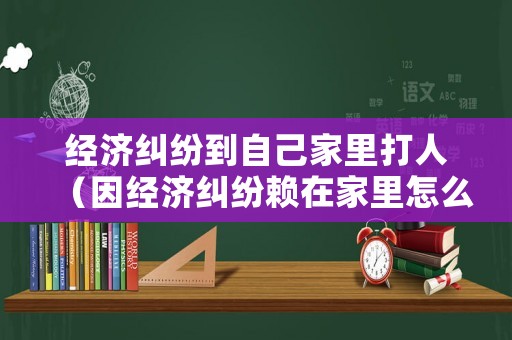 經濟糾紛到自己家里打人（因經濟糾紛賴在家里怎么辦）