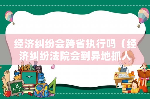 經(jīng)濟糾紛會跨省執(zhí)行嗎（經(jīng)濟糾紛法院會到異地抓人）