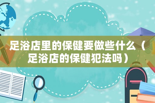 足浴店里的保健要做些什么（足浴店的保健犯法嗎）