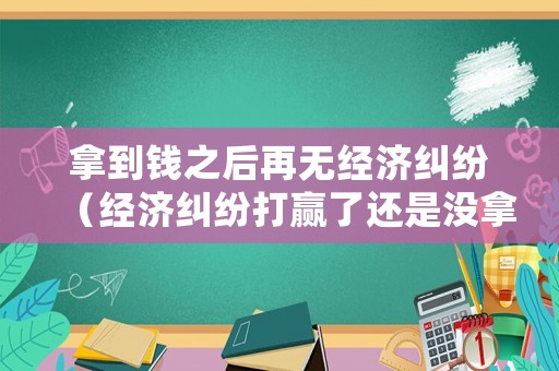 拿到錢之后再無經濟糾紛（經濟糾紛打贏了還是沒拿到錢）