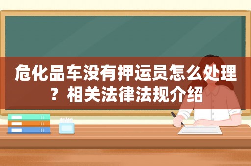 危化品車沒有押運員怎么處理？相關法律法規介紹