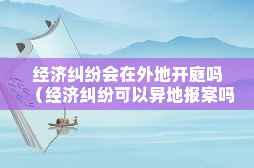 經濟糾紛會在外地開庭嗎（經濟糾紛可以異地報案嗎）