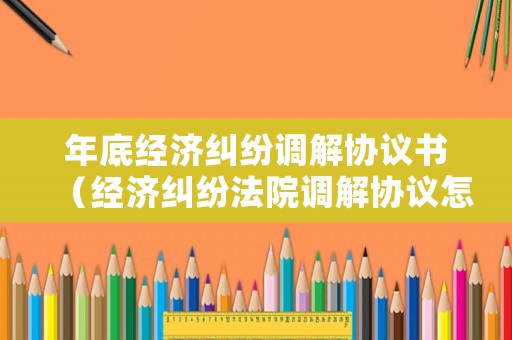 年底經濟糾紛調解協議書（經濟糾紛法院調解協議怎么寫）