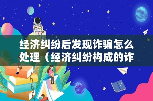 經濟糾紛后發現詐騙怎么處理（經濟糾紛構成的詐騙罪）