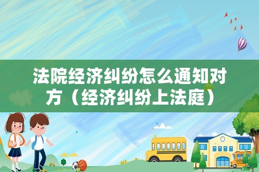 法院經濟糾紛怎么通知對方（經濟糾紛上法庭）