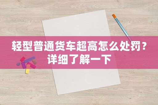 輕型普通貨車超高怎么處罰？詳細了解一下