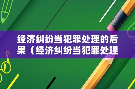 經濟糾紛當犯罪處理的后果（經濟糾紛當犯罪處理的后果有哪些）