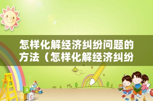 怎樣化解經(jīng)濟糾紛問題的方法（怎樣化解經(jīng)濟糾紛問題的方法有哪些）